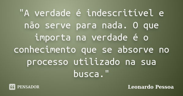 "A verdade é indescritível e não serve para nada. O que importa na verdade é o conhecimento que se absorve no processo utilizado na sua busca."... Frase de Leonardo Pessoa.