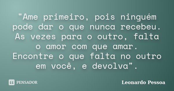 "Ame primeiro, pois ninguém pode dar o que nunca recebeu. As vezes para o outro, falta o amor com que amar. Encontre o que falta no outro em você, e devolv... Frase de Leonardo Pessoa.