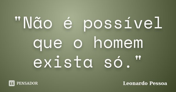 "Não é possível que o homem exista só."... Frase de Leonardo Pessoa.