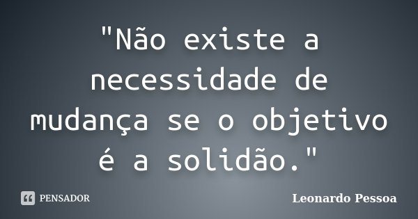 "Não existe a necessidade de mudança se o objetivo é a solidão."... Frase de Leonardo Pessoa.