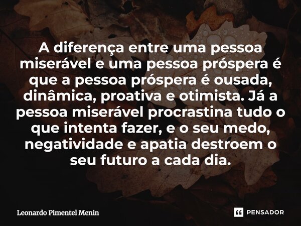 ⁠A diferença entre uma pessoa miserável e uma pessoa próspera é que a pessoa próspera é ousada, dinâmica, proativa e otimista. Já a pessoa miserável procrastina... Frase de Leonardo Pimentel Menin.