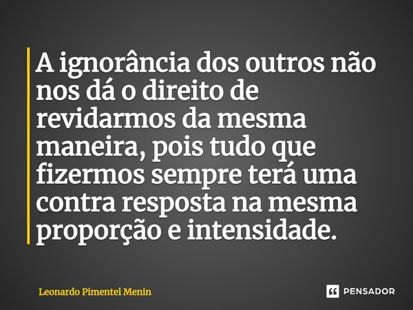 ⁠⁠A ignorância dos outros não nos dá o direito de revidarmos da mesma maneira, pois tudo que fizermos sempre terá uma contra resposta na mesma proporção e inten... Frase de Leonardo Pimentel Menin.