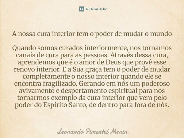 A nossa cura interior tem o poder de mudar o mundo Quando somos curados interiormente, nos tornamos canais de cura para as pessoas. Através dessa cura, aprendem... Frase de Leonardo Pimentel Menin.