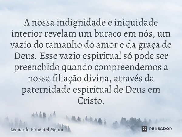 A nossa indignidade e iniquidade interior revelam um buraco em nós, um vazio do tamanho do amor e da graça de Deus. Esse vazio espiritual só pode ser preenchido... Frase de Leonardo Pimentel Menin.