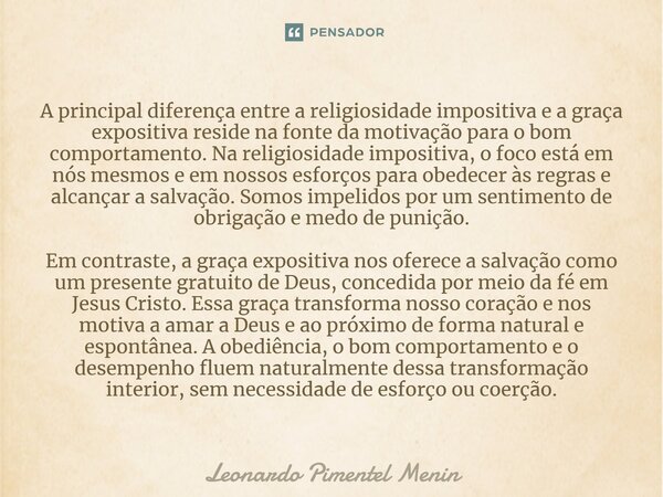 ⁠A principal diferença entre a religiosidade impositiva e a graça expositiva reside na fonte da motivação para o bom comportamento. Na religiosidade impositiva,... Frase de Leonardo Pimentel Menin.