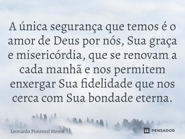 A única segurança que temos é o amor de Deus por nós, Sua graça e misericórdia, que se renovam a cada manhã e nos permitem enxergar Sua fidelidade que nos cerca... Frase de Leonardo Pimentel Menin.