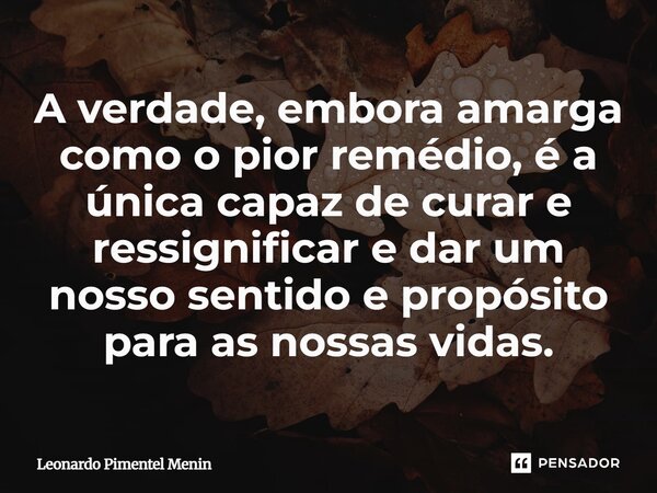 A verdade, embora amarga como o pior remédio, é a única capaz de curar e ressignificar e dar um nosso sentido e propósito para as nossas vidas.... Frase de Leonardo Pimentel Menin.