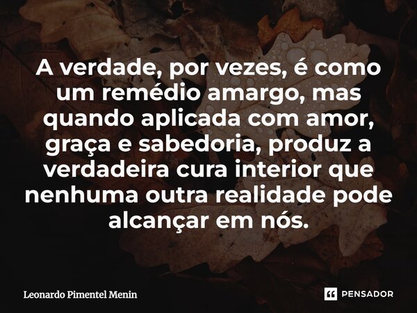 ⁠A verdade, por vezes, é como um remédio amargo, mas quando aplicada com amor, graça e sabedoria, produz a verdadeira cura interior que nenhuma outra realidade ... Frase de Leonardo Pimentel Menin.