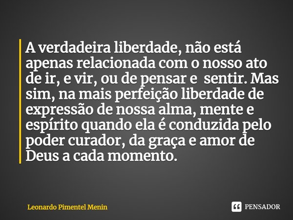 ⁠A verdadeira liberdade, não está apenas relacionada com o nosso ato de ir, e vir, ou de pensar e sentir. Mas sim, na mais perfeição liberdade de expressão de n... Frase de Leonardo Pimentel Menin.