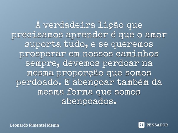 A verdadeira lição que precisamos aprender é que o amor suporta tudo, e se queremos ⁠prosperar em nossos caminhos sempre, devemos perdoar na mesma proporção que... Frase de Leonardo Pimentel Menin.