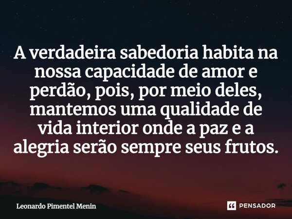 A verdadeira sabedoria habita na nossa capacidade de amor e perdão, pois, por meio deles, mantemos uma qualidade de vida interior onde a paz e a alegria serão s... Frase de Leonardo Pimentel Menin.