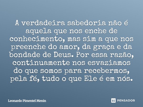 A verdadeira sabedoria não é aquela que nos enche de conhecimento, mas sim a que nos preenche do amor, da graça e da bondade de Deus. Por essa razão, continuame... Frase de Leonardo Pimentel Menin.