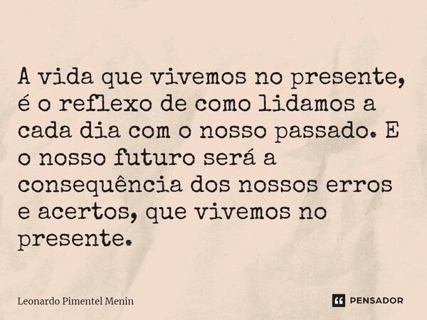 ⁠ A vida que vivemos no presente, é o reflexo de como lidamos a cada dia com o nosso passado. E o nosso futuro será a consequência dos nossos erros e acertos, q... Frase de Leonardo Pimentel Menin.