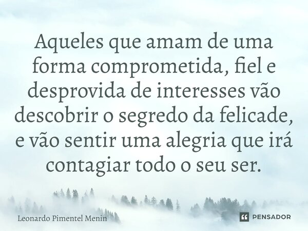 Aqueles que amam de uma forma comprometida, fiel e desprovida de interesses vão descobrir o segredo da felicade, e vão sentir uma alegria que irá contagiar todo... Frase de Leonardo Pimentel Menin.