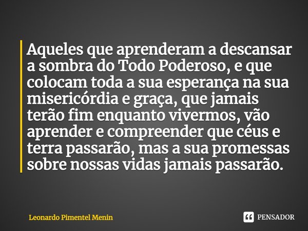 ⁠Aqueles que aprenderam a descansar a sombra do Todo Poderoso, e que colocam toda a sua esperança na sua misericórdia e graça, que jamais terão fim enquanto viv... Frase de Leonardo Pimentel Menin.