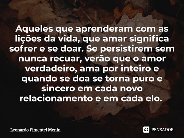 Aqueles que aprenderam com as lições da vida, que amar significa sofrer e se doar. Se persistirem sem nunca recuar, verão que o amor verdadeiro, ama por inteiro... Frase de Leonardo Pimentel Menin.