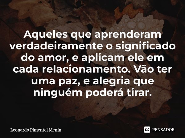 Aqueles que aprenderam verdadeiramente o significado do amor, e aplicam ele em cada relacionamento. Vão ter uma paz, e alegria que ninguém poderá tirar.⁠... Frase de Leonardo Pimentel Menin.