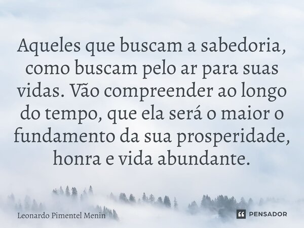 Aqueles que buscam a sabedoria, como buscam pelo ar para suas vidas. Vão compreender ao longo do tempo, que ela será o maior o fundamento da sua prosperidade, h... Frase de Leonardo Pimentel Menin.