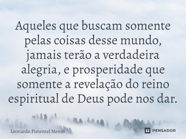 Aqueles que buscam somente pelas coisas desse mundo, jamais terão a verdadeira alegria, e prosperidade que somente a revelação do reino espiritual de Deus pode ... Frase de Leonardo Pimentel Menin.