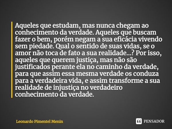 ⁠Aqueles que estudam, mas nunca chegam ao conhecimento da verdade. Aqueles que buscam fazer o bem, porém negam a sua eficácia vivendo sem piedade. Qual o sentid... Frase de Leonardo Pimentel Menin.