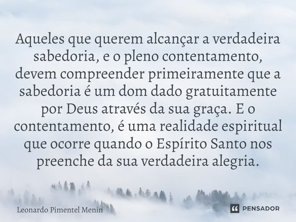 ⁠Aqueles que querem alcançar a verdadeira sabedoria, e o pleno contentamento, devem compreender primeiramente que a sabedoria é um dom dado gratuitamente por De... Frase de Leonardo Pimentel Menin.