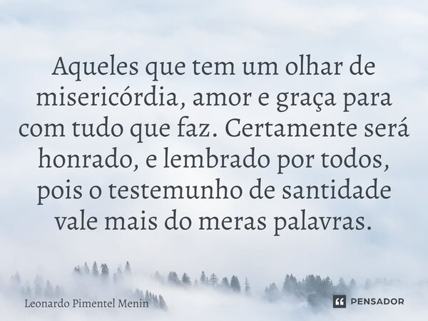 Aqueles que tem um olhar de misericórdia, amor e graça para com tudo que faz. Certamente será honrado, e lembrado por todos, pois o testemunho de santidade vale... Frase de Leonardo Pimentel Menin.