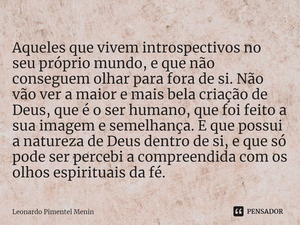 Aqueles que vivem introspectivos no seu próprio mundo, e que não conseguem olhar para fora de si. Não vão ver a maior e mais bela criação de Deus, que é o ser h... Frase de Leonardo Pimentel Menin.