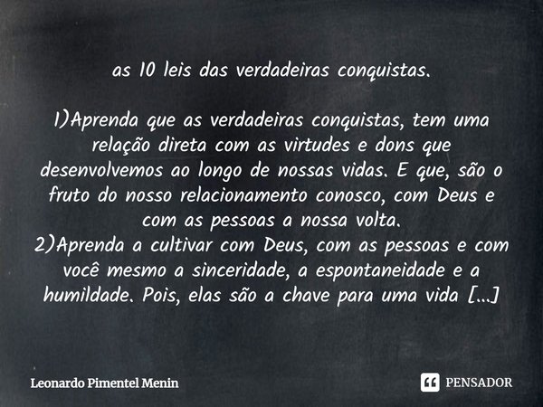 ⁠as 10 leis das verdadeiras conquistas.
1)Aprenda que as verdadeiras conquistas, tem uma relação direta com as virtudes e dons que desenvolvemos ao longo de nos... Frase de Leonardo Pimentel Menin.