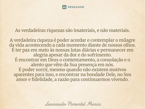 As verdadeiras riquezas são imateriais, e não materiais. A verdadeira riqueza é poder acordar e contemplar o milagre da vida acontecendo a cada momento diante d... Frase de Leonardo Pimentel Menin.