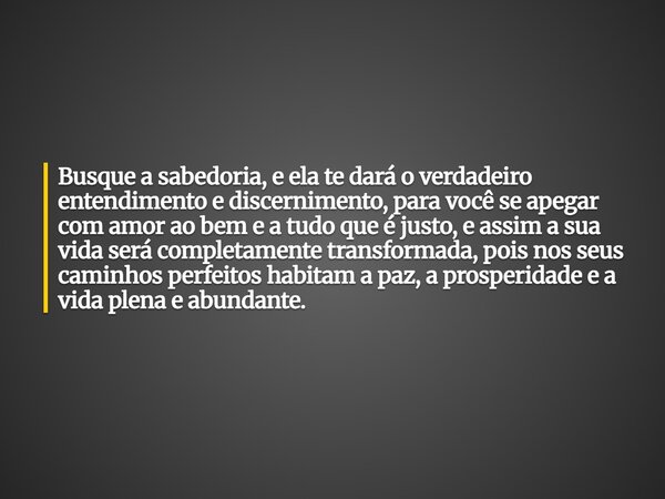 ⁠Busque a sabedoria, e ela te dará o verdadeiro entendimento e discernimento, para você se apegar com amor ao bem e a tudo que é justo, e assim a sua vida será ... Frase de Leonardo Pimentel Menin.