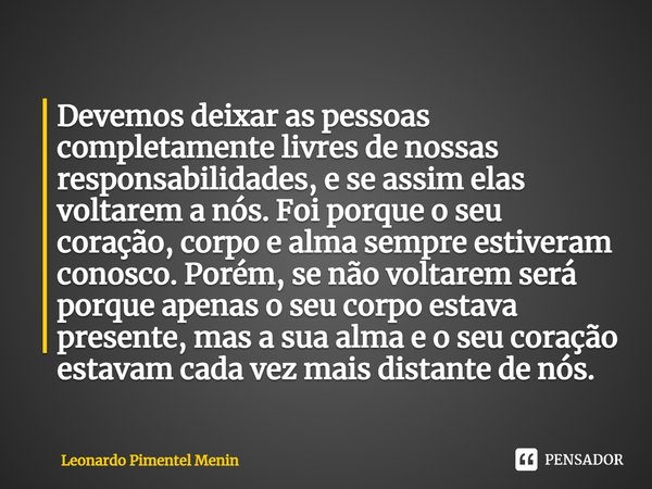 Devemos deixar as pessoas completamente livres de nossas responsabilidades, e se assim elas voltarem a nós. Foi porque o seu coração, corpo e alma sempre estive... Frase de Leonardo Pimentel Menin.