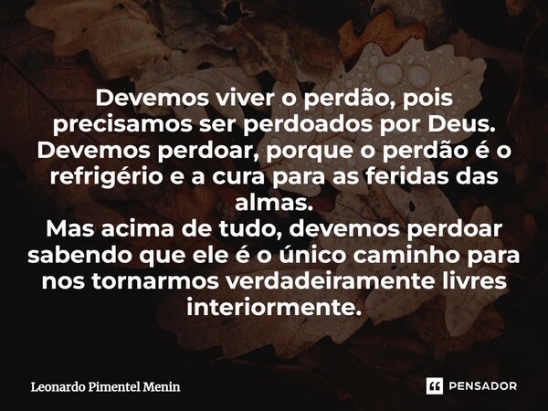 ⁠⁠Devemos viver o perdão, pois precisamos ser perdoados por Deus. Devemos perdoar, porque o perdão é o refrigério e a cura para as feridas das almas. Mas acima ... Frase de Leonardo Pimentel Menin.