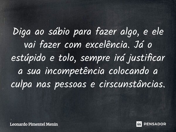 ⁠Diga ao sábio para fazer algo, e ele vai fazer com excelência. Já o estúpido e tolo, sempre irá justificar a sua incompetência colocando a culpa nas pessoas e ... Frase de Leonardo Pimentel Menin.