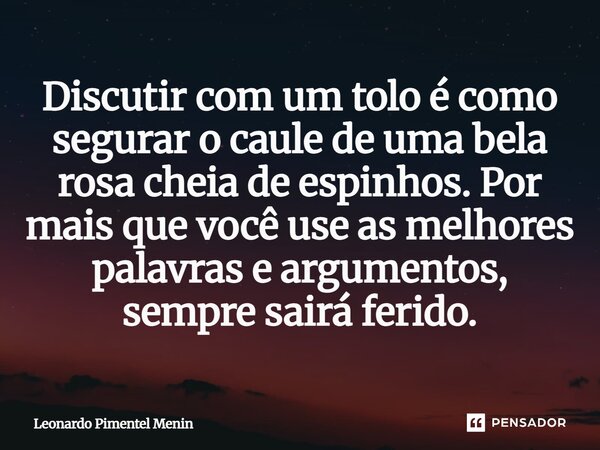 Discutir com um tolo é como segurar o caule de uma bela rosa cheia de espinhos. Por mais que você use as melhores palavras e argumentos, sempre sairá ferido.... Frase de Leonardo Pimentel Menin.