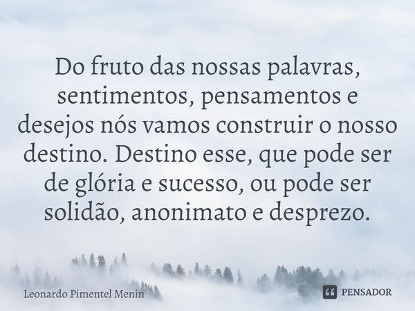 Do fruto das nossas palavras, sentimentos, pensamentos e desejos nós vamos construir o nosso destino. Destino esse, que pode ser de glória e sucesso, ou pode se... Frase de Leonardo Pimentel Menin.