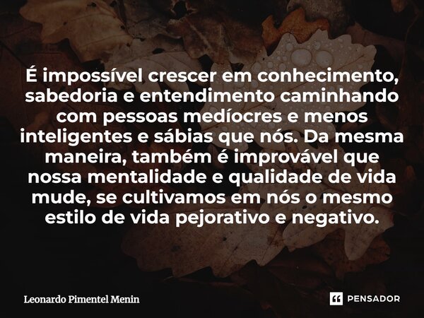 ⁠É impossível crescer em conhecimento, sabedoria e entendimento caminhando com pessoas medíocres e menos inteligentes e sábias que nós. Da mesma maneira, também... Frase de Leonardo Pimentel Menin.