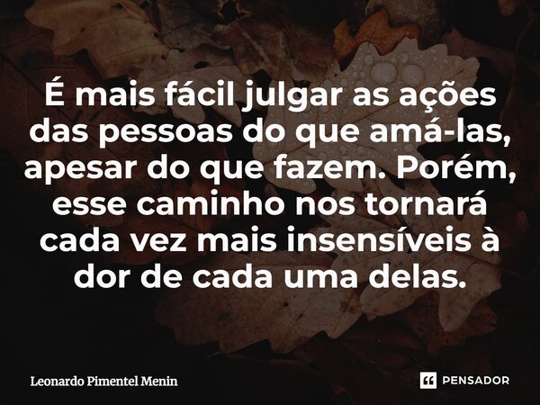 ⁠É mais fácil julgar as ações das pessoas do que amá-las, apesar do que fazem. Porém, esse caminho nos tornará cada vez mais insensíveis à dor de cada uma delas... Frase de Leonardo Pimentel Menin.