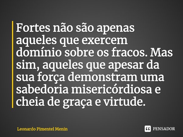 Fortes não são apenas aqueles que exercem domínio sobre os fracos. Mas sim, aqueles que apesar da sua força demonstram uma sabedoria misericórdiosa e cheia de g... Frase de Leonardo Pimentel Menin.