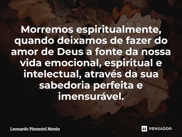 Morremos espiritualmente, quando deixamos de fazer do amor de Deus a fonte da nossa vida emocional, espiritual e intelectual, através da sua sabedoria perfeita ... Frase de Leonardo Pimentel Menin.