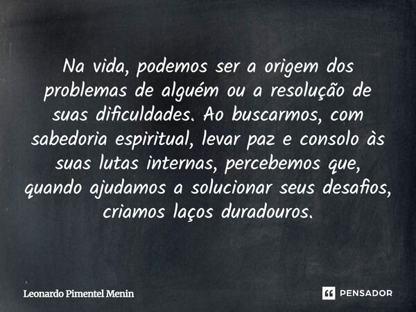 Na vida, podemos ser a origem dos problemas de alguém ou a resolução de suas dificuldades. Ao buscarmos, com sabedoria espiritual, levar paz e consolo às suas l... Frase de Leonardo Pimentel Menin.