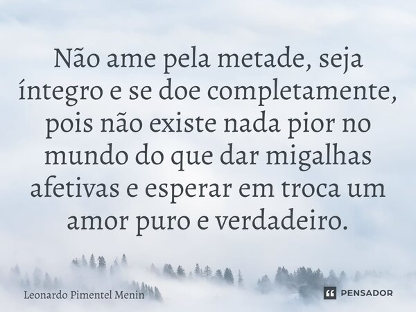 Não ame pela metade, seja íntegro e se doe completamente, pois não existe nada pior no mundo do que dar migalhas afetivas e esperar em troca um amor puro e verd... Frase de Leonardo Pimentel Menin.