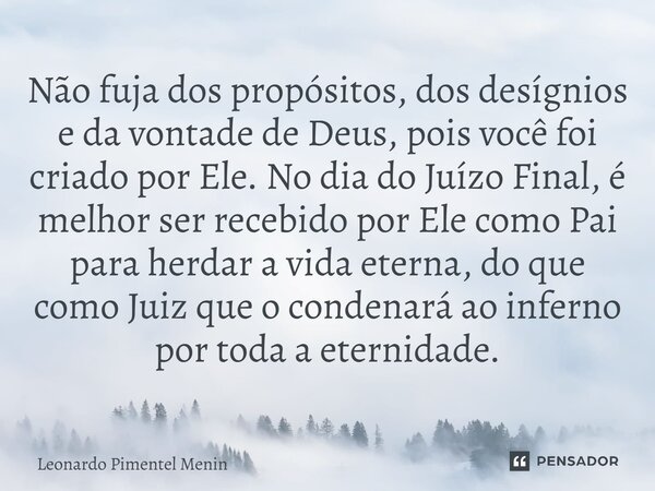 Não fuja dos propósitos, dos desígnios e da vontade de Deus, pois você foi criado por Ele. No dia do Juízo Final, é melhor ser recebido por Ele como Pai para he... Frase de Leonardo Pimentel Menin.