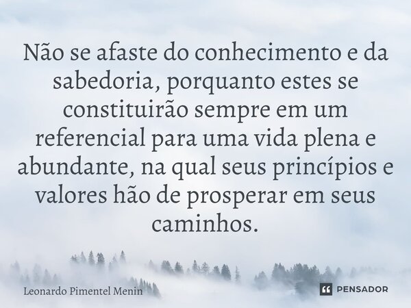 Não se afaste do conhecimento e da sabedoria, porquanto estes se constituirão sempre em um referencial para uma vida plena e abundante, na qual seus princípios... Frase de Leonardo Pimentel Menin.