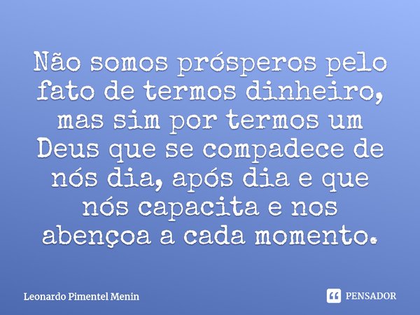 Não somos prósperos pelo fato de termos dinheiro, mas sim por termos um Deus que se compadece de nós dia, após dia e que nós capacita e nos abençoa a cada momen... Frase de Leonardo Pimentel Menin.