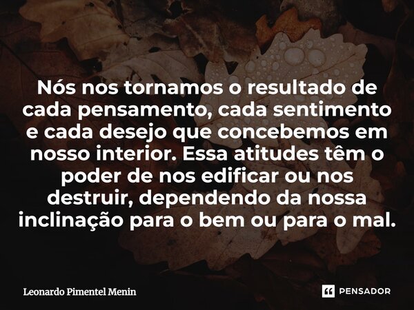 Nós nos tornamos o resultado de cada pensamento, cada sentimento e cada desejo que concebemos em nosso interior. Essa atitudes têm o poder de nos edificar ou no... Frase de Leonardo Pimentel Menin.