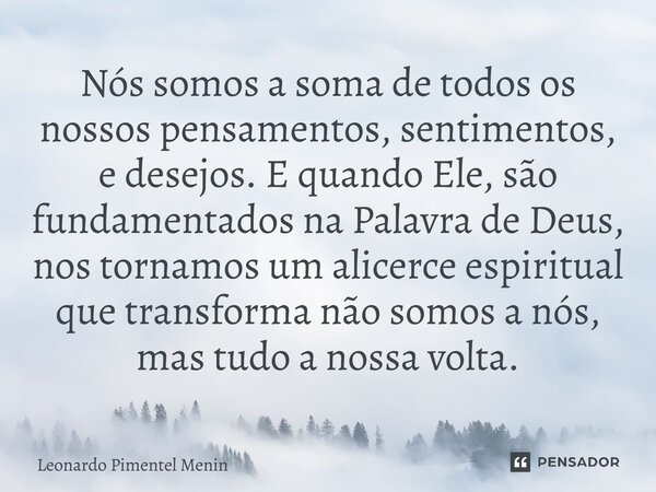 Nós somos a soma de todos os nossos pensamentos, sentimentos, e desejos. E quando Ele, são fundamentados na Palavra de Deus, nos tornamos um alicerce espiritual... Frase de Leonardo Pimentel Menin.