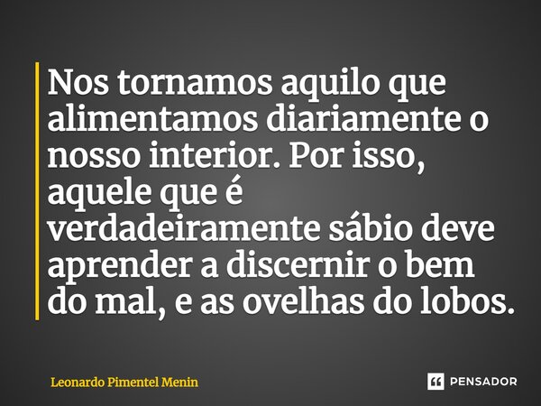 ⁠Nos tornamos aquilo que alimentamos diariamente o nosso interior. Por isso, aquele que é verdadeiramente sábio deve aprender a discernir o bem do mal, e as ove... Frase de Leonardo Pimentel Menin.