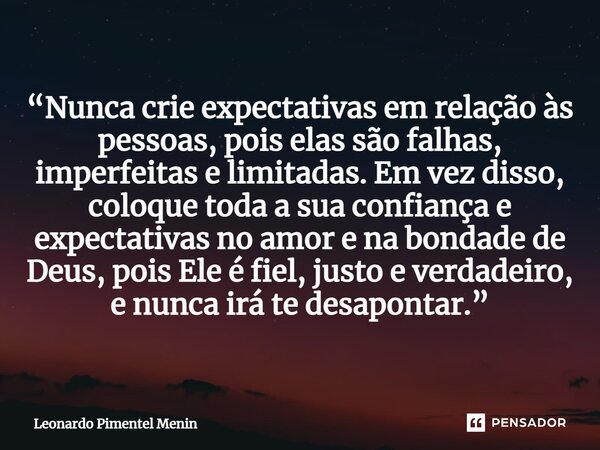 “Nunca crie expectativas em relação às pessoas, pois elas são falhas, imperfeitas e limitadas. Em vez disso, coloque toda a sua confiança e expectativas no amor... Frase de Leonardo Pimentel Menin.