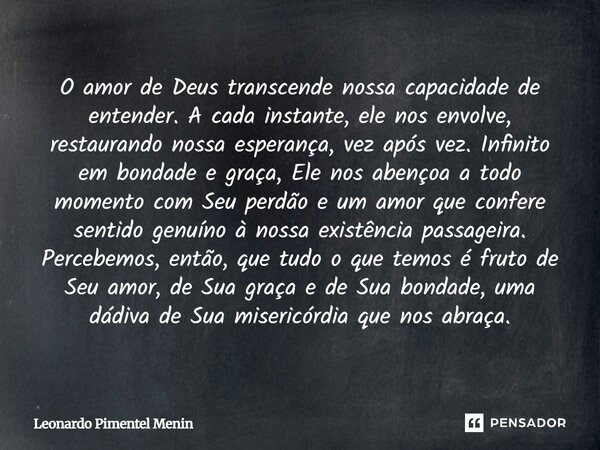 O amor de Deus transcende nossa capacidade de entender. A cada instante, ele nos envolve, restaurando nossa esperança, vez após vez. Infinito em bondade e graça... Frase de Leonardo Pimentel Menin.