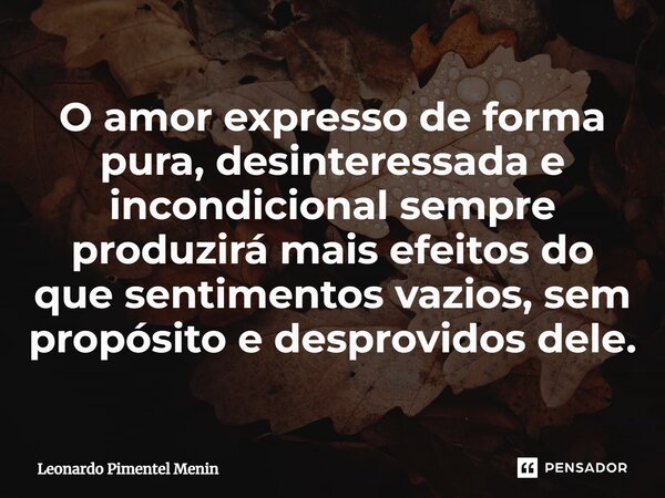 O amor expresso de forma pura, desinteressada e incondicional sempre produzirá mais efeitos do que sentimentos vazios, sem propósito e desprovidos dele.... Frase de Leonardo Pimentel Menin.